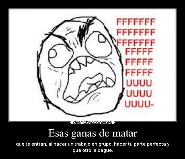 Esas ganas de matar - que te entran, al hacer un trabajo en grupo, hacer tu parte perfecta y
que otro la cague.