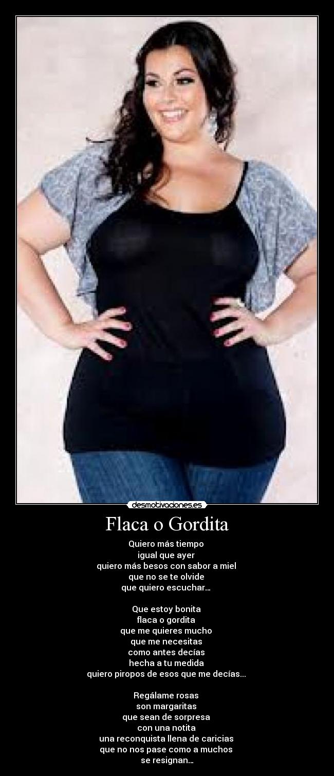 Flaca o Gordita - Quiero más tiempo 
igual que ayer 
quiero más besos con sabor a miel 
que no se te olvide 
que quiero escuchar… 

Que estoy bonita 
flaca o gordita 
que me quieres mucho 
que me necesitas 
como antes decías 
hecha a tu medida 
quiero piropos de esos que me decías... 

Regálame rosas 
son margaritas 
que sean de sorpresa 
con una notita 
una reconquista llena de caricias 
que no nos pase como a muchos 
se resignan…