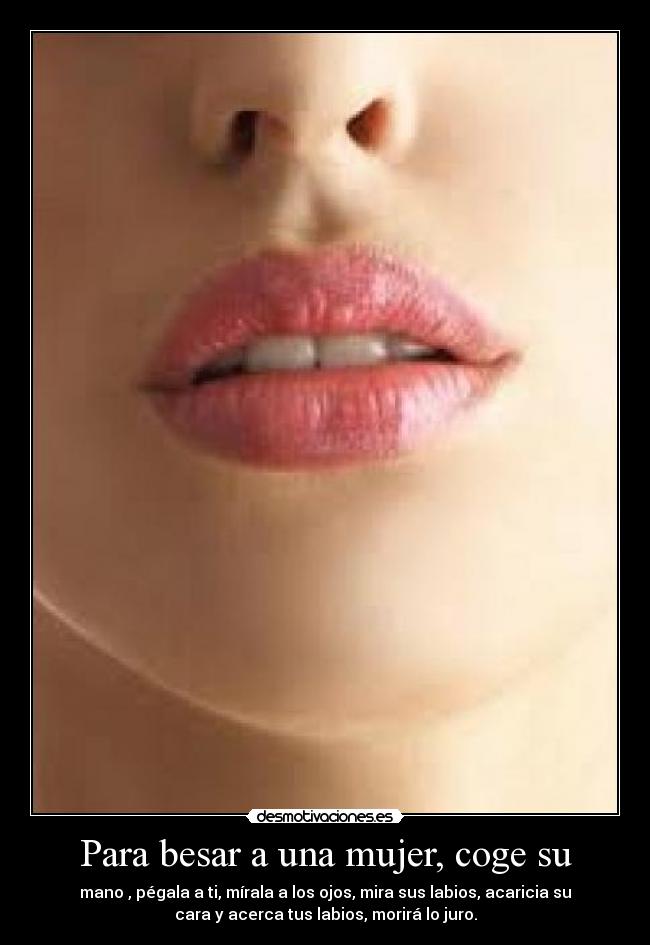 Para besar a una mujer, coge su - mano , pégala a ti, mírala a los ojos, mira sus labios, acaricia su
cara y acerca tus labios, morirá lo juro.