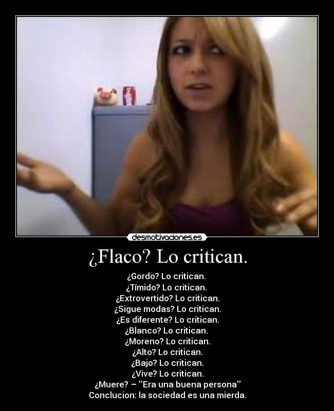 ¿Flaco? Lo critican. - ¿Gordo? Lo critican.
¿Tímido? Lo critican.
¿Extrovertido? Lo critican.
¿Sigue modas? Lo critican.
¿Es diferente? Lo critican.
¿Blanco? Lo critican.
¿Moreno? Lo critican.
¿Alto? Lo critican.
¿Bajo? Lo critican.
¿Vive? Lo critican.
¿Muere? – Era una buena persona
Conclucion: la sociedad es una mierda.