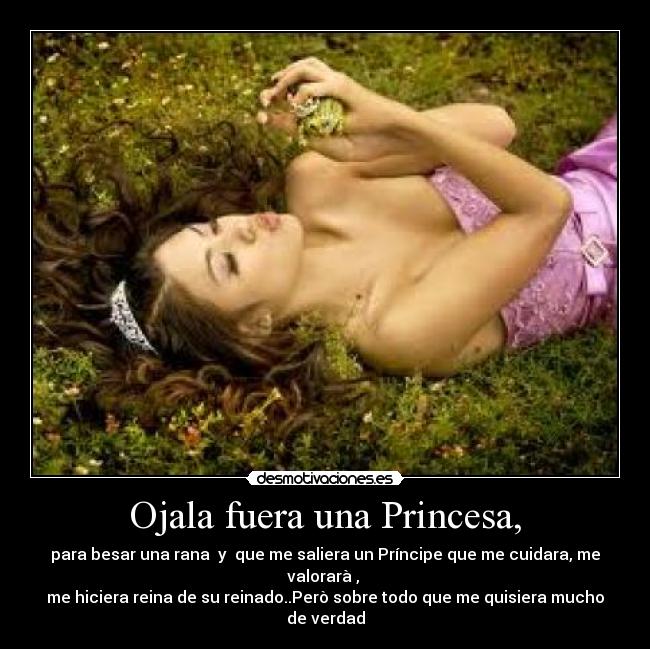 Ojala fuera una Princesa, - para besar una rana y que me saliera un Príncipe que me cuidara, me valorarà ,
me hiciera reina de su reinado..Però sobre todo que me quisiera mucho de verdad