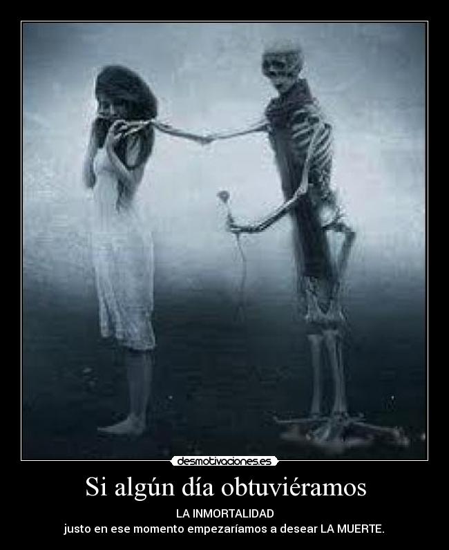 Si algún día obtuviéramos - LA INMORTALIDAD
justo en ese momento empezaríamos a desear LA MUERTE.