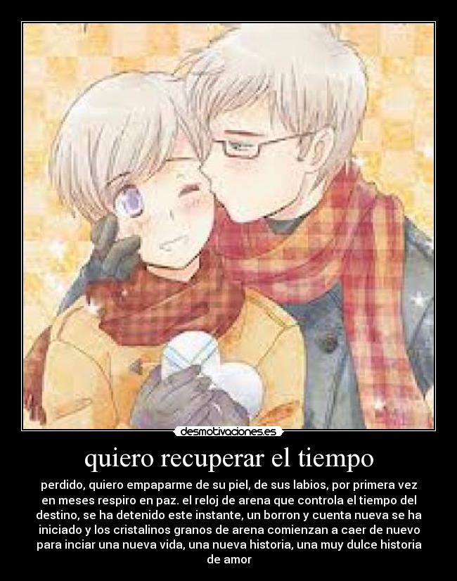 quiero recuperar el tiempo - perdido, quiero empaparme de su piel, de sus labios, por primera vez
en meses respiro en paz. el reloj de arena que controla el tiempo del
destino, se ha detenido este instante, un borron y cuenta nueva se ha
iniciado y los cristalinos granos de arena comienzan a caer de nuevo
para inciar una nueva vida, una nueva historia, una muy dulce historia
de amor