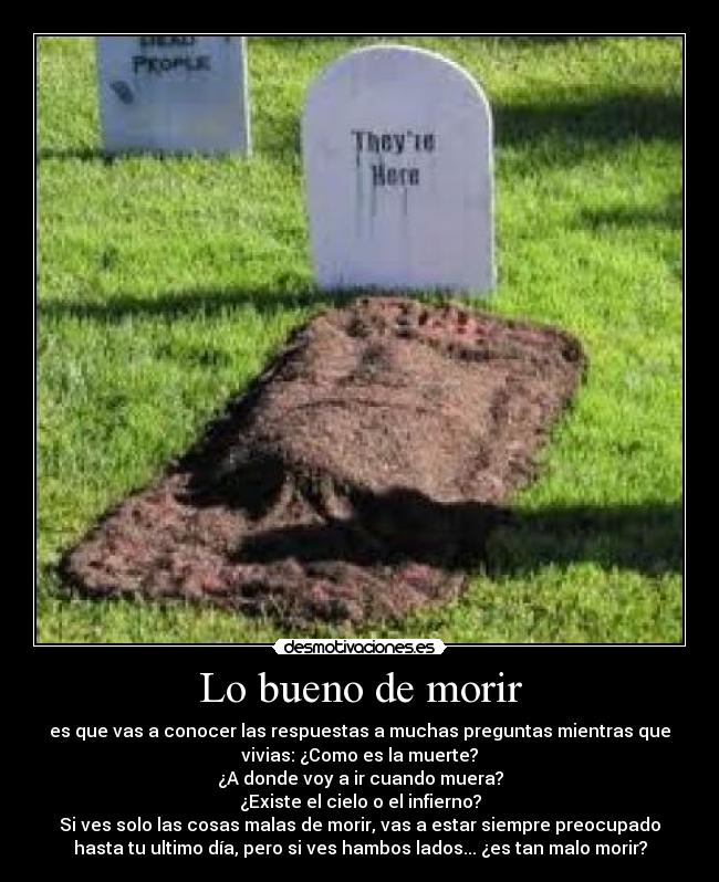 Lo bueno de morir - es que vas a conocer las respuestas a muchas preguntas mientras que
vivias: ¿Como es la muerte?
¿A donde voy a ir cuando muera?
¿Existe el cielo o el infierno?
Si ves solo las cosas malas de morir, vas a estar siempre preocupado
hasta tu ultimo día, pero si ves hambos lados... ¿es tan malo morir?