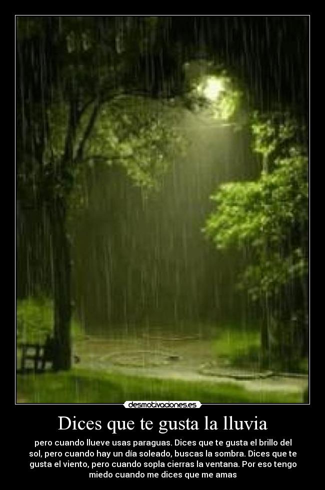 Dices que te gusta la lluvia - pero cuando llueve usas paraguas. Dices que te gusta el brillo del
sol, pero cuando hay un día soleado, buscas la sombra. Dices que te
gusta el viento, pero cuando sopla cierras la ventana. Por eso tengo
miedo cuando me dices que me amas