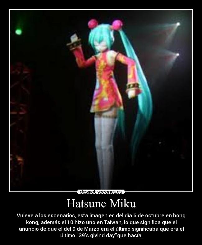 Hatsune Miku - Vuleve a los escenarios, esta imagen es del día 6 de octubre en hong
kong, además el 10 hizo uno en Taiwan, lo que significa que el
anuncio de que el del 9 de Marzo era el último significaba que era el
último 39s givind dayque hacía.