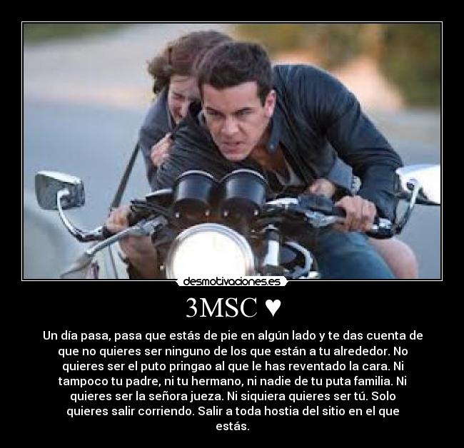 3MSC ♥ - Un día pasa, pasa que estás de pie en algún lado y te das cuenta de
que no quieres ser ninguno de los que están a tu alrededor. No
quieres ser el puto pringao al que le has reventado la cara. Ni
tampoco tu padre, ni tu hermano, ni nadie de tu puta familia. Ni
quieres ser la señora jueza. Ni siquiera quieres ser tú. Solo
quieres salir corriendo. Salir a toda hostia del sitio en el que
estás.
