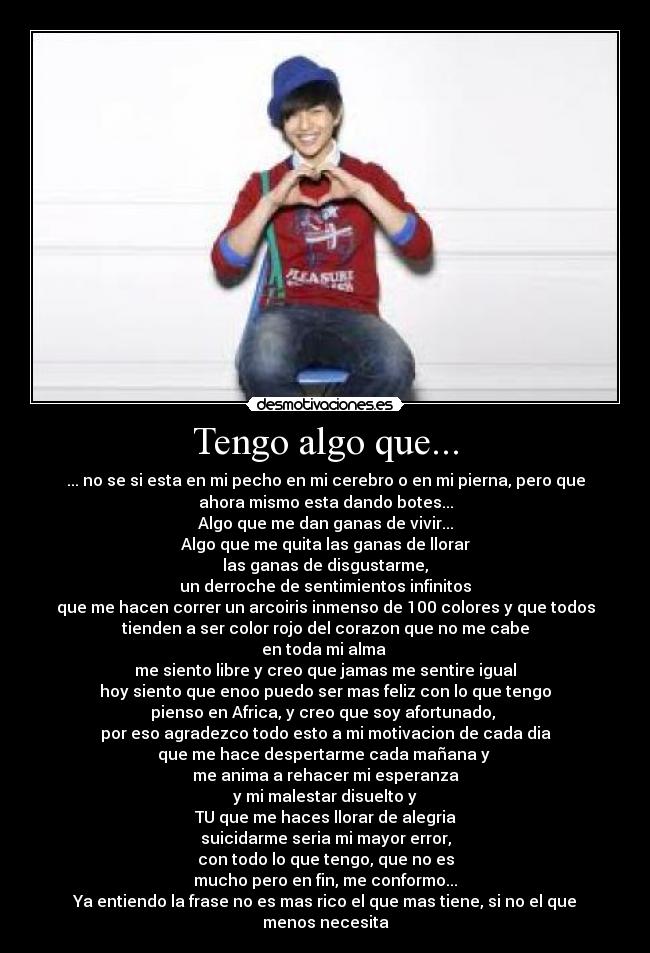 Tengo algo que... - ... no se si esta en mi pecho en mi cerebro o en mi pierna, pero que
ahora mismo esta dando botes...
Algo que me dan ganas de vivir...
Algo que me quita las ganas de llorar
las ganas de disgustarme,
un derroche de sentimientos infinitos
que me hacen correr un arcoiris inmenso de 100 colores y que todos
tienden a ser color rojo del corazon que no me cabe
en toda mi alma
me siento libre y creo que jamas me sentire igual
hoy siento que enoo puedo ser mas feliz con lo que tengo
pienso en Africa, y creo que soy afortunado,
por eso agradezco todo esto a mi motivacion de cada dia
que me hace despertarme cada mañana y
me anima a rehacer mi esperanza
y mi malestar disuelto y
TU que me haces llorar de alegria
suicidarme seria mi mayor error,
con todo lo que tengo, que no es
mucho pero en fin, me conformo...
Ya entiendo la frase no es mas rico el que mas tiene, si no el que
menos necesita