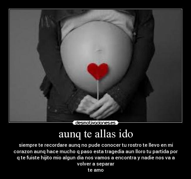 aunq te allas ido - siempre te recordare aunq no pude conocer tu rostro te llevo en mi
corazon aunq hace mucho q paso esta tragedia aun lloro tu partida por
q te fuiste hijito mio algun dia nos vamos a encontra y nadie nos va a
volver a separar
te amo