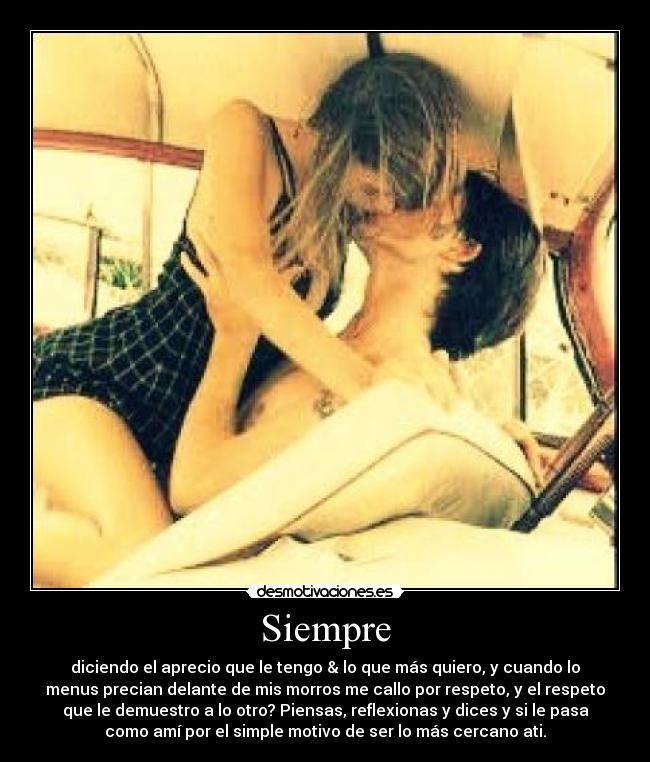 Siempre - diciendo el aprecio que le tengo & lo que más quiero, y cuando lo
menus precian delante de mis morros me callo por respeto, y el respeto
que le demuestro a lo otro? Piensas, reflexionas y dices y si le pasa
como amí por el simple motivo de ser lo más cercano ati.