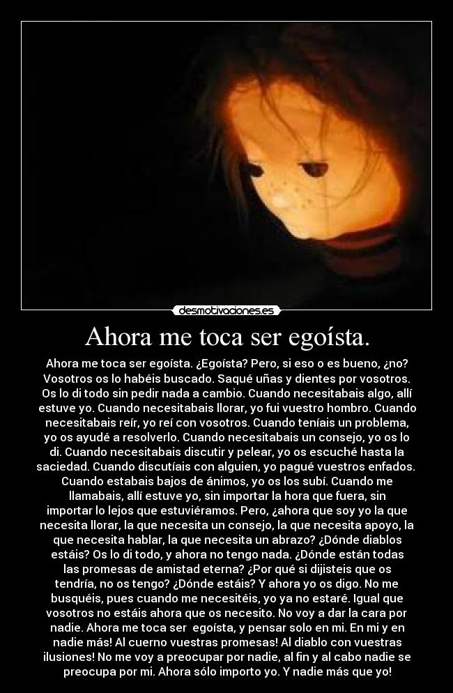 Ahora me toca ser egoísta. - Ahora me toca ser egoísta. ¿Egoísta? Pero, si eso o es bueno, ¿no?
Vosotros os lo habéis buscado. Saqué uñas y dientes por vosotros.
Os lo di todo sin pedir nada a cambio. Cuando necesitabais algo, allí
estuve yo. Cuando necesitabais llorar, yo fui vuestro hombro. Cuando
necesitabais reír, yo reí con vosotros. Cuando teníais un problema,
yo os ayudé a resolverlo. Cuando necesitabais un consejo, yo os lo
di. Cuando necesitabais discutir y pelear, yo os escuché hasta la
saciedad. Cuando discutíais con alguien, yo pagué vuestros enfados. 
Cuando estabais bajos de ánimos, yo os los subí. Cuando me
llamabais, allí estuve yo, sin importar la hora que fuera, sin
importar lo lejos que estuviéramos. Pero, ¿ahora que soy yo la que
necesita llorar, la que necesita un consejo, la que necesita apoyo, la
que necesita hablar, la que necesita un abrazo? ¿Dónde diablos
estáis? Os lo di todo, y ahora no tengo nada. ¿Dónde están todas
las promesas de amistad eterna? ¿Por qué si dijisteis que os
tendría, no os tengo? ¿Dónde estáis? Y ahora yo os digo. No me
busquéis, pues cuando me necesitéis, yo ya no estaré. Igual que
vosotros no estáis ahora que os necesito. No voy a dar la cara por
nadie. Ahora me toca ser  egoísta, y pensar solo en mi. En mi y en
nadie más! Al cuerno vuestras promesas! Al diablo con vuestras
ilusiones! No me voy a preocupar por nadie, al fin y al cabo nadie se
preocupa por mi. Ahora sólo importo yo. Y nadie más que yo!