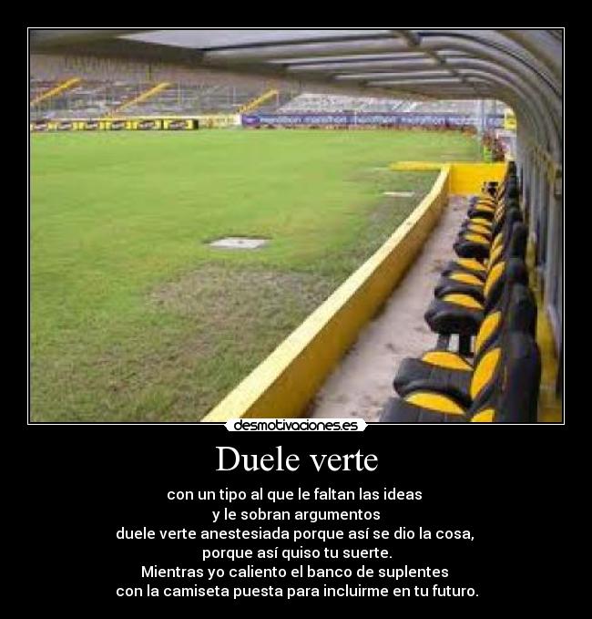 Duele verte - con un tipo al que le faltan las ideas
y le sobran argumentos
duele verte anestesiada porque así se dio la cosa,
porque así quiso tu suerte.
Mientras yo caliento el banco de suplentes
con la camiseta puesta para incluirme en tu futuro.