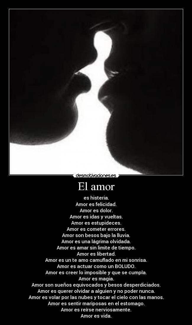 El amor - es histeria.
Amor es felicidad.
Amor es dolor.
Amor es idas y vueltas.
Amor es estupideces.
Amor es cometer errores.
Amor son besos bajo la lluvia.
Amor es una lágrima olvidada.
Amor es amar sin limite de tiempo.
Amor es libertad.
Amor es un te amo camuflado en mi sonrisa.
Amor es actuar como un BOLUDO.
Amor es creer lo imposible y que se cumpla.
Amor es magia.
Amor son sueños equivocados y besos desperdiciados.
Amor es querer olvidar a alguien y no poder nunca.
Amor es volar por las nubes y tocar el cielo con las manos.
Amor es sentir mariposas en el estomago.
Amor es reírse nerviosamente.
Amor es vida.♥