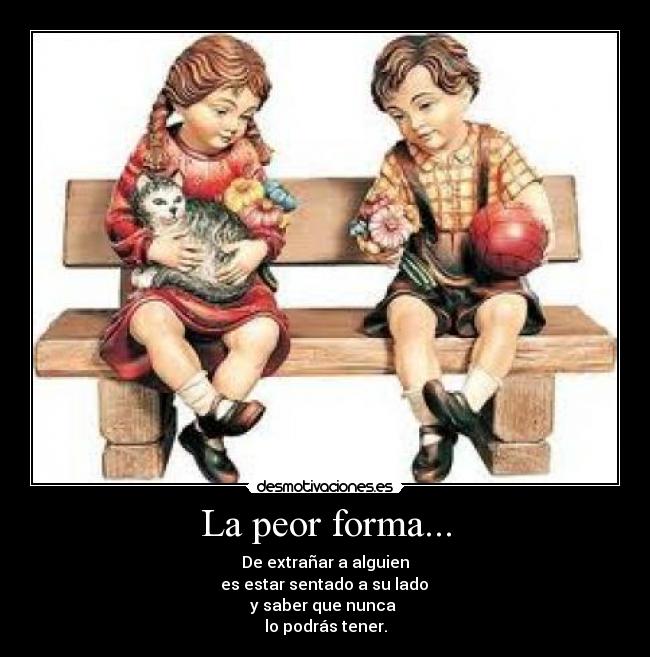 La peor forma... - De extrañar a alguien
es estar sentado a su lado
y saber que nunca
lo podrás tener.