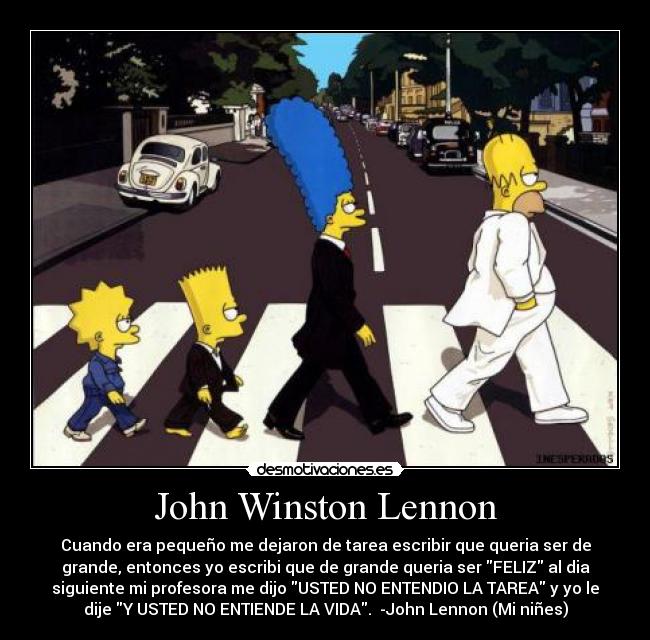 John Winston Lennon - Cuando era pequeño me dejaron de tarea escribir que queria ser de
grande, entonces yo escribi que de grande queria ser FELIZ al dia
siguiente mi profesora me dijo USTED NO ENTENDIO LA TAREA y yo le
dije Y USTED NO ENTIENDE LA VIDA. -John Lennon (Mi niñes)