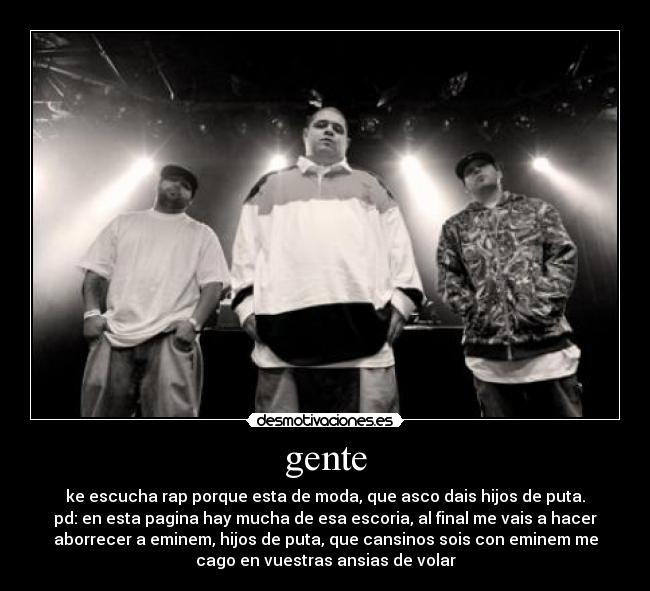 gente - ke escucha rap porque esta de moda, que asco dais hijos de puta.
pd: en esta pagina hay mucha de esa escoria, al final me vais a hacer
aborrecer a eminem, hijos de puta, que cansinos sois con eminem me
cago en vuestras ansias de volar