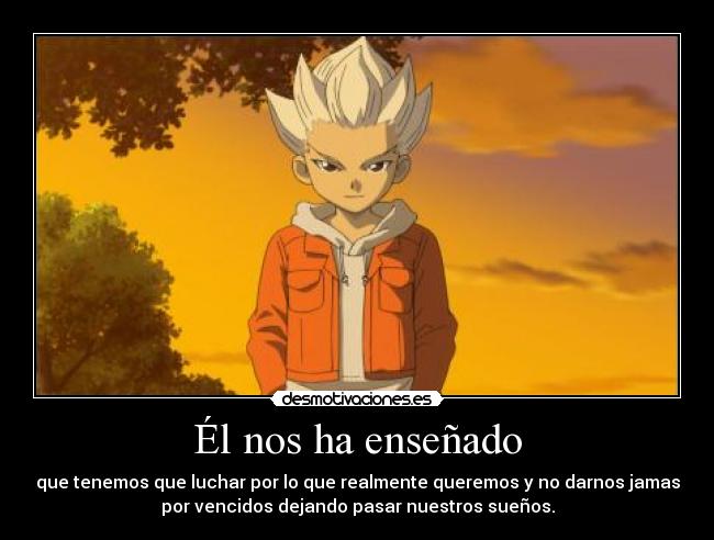 Él nos ha enseñado - que tenemos que luchar por lo que realmente queremos y no darnos jamas
por vencidos dejando pasar nuestros sueños.