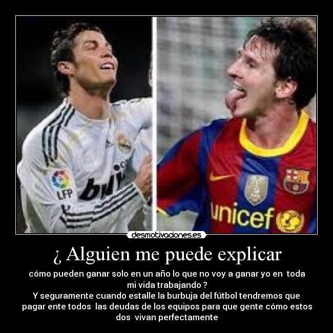 ¿ Alguien me puede explicar - cómo pueden ganar solo en un año lo que no voy a ganar yo en toda
mi vida trabajando ?
Y seguramente cuando estalle la burbuja del fútbol tendremos que
pagar ente todos las deudas de los equipos para que gente cómo estos
dos vivan perfectamente