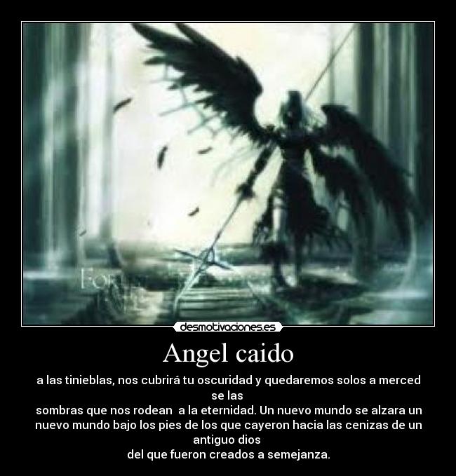 Angel caido - a las tinieblas, nos cubrirá tu oscuridad y quedaremos solos a merced
se las
sombras que nos rodean a la eternidad. Un nuevo mundo se alzara un
nuevo mundo bajo los pies de los que cayeron hacia las cenizas de un
antiguo dios
del que fueron creados a semejanza.