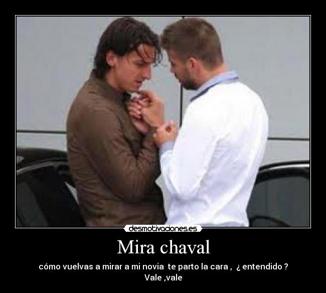 Mira chaval - cómo vuelvas a mirar a mi novia te parto la cara , ¿ entendido ?
Vale ,vale