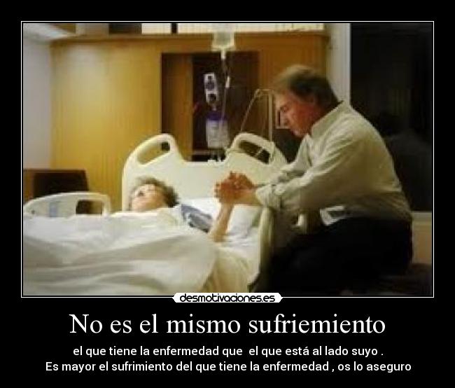 No es el mismo sufriemiento - el que tiene la enfermedad que el que está al lado suyo .
Es mayor el sufrimiento del que tiene la enfermedad , os lo aseguro