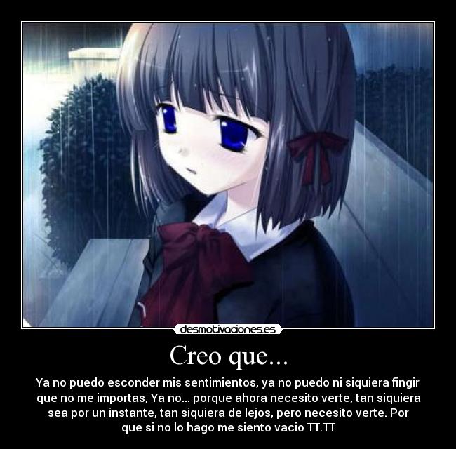 Creo que... - Ya no puedo esconder mis sentimientos, ya no puedo ni siquiera fingir
que no me importas, Ya no... porque ahora necesito verte, tan siquiera
sea por un instante, tan siquiera de lejos, pero necesito verte. Por
que si no lo hago me siento vacio TT.TT