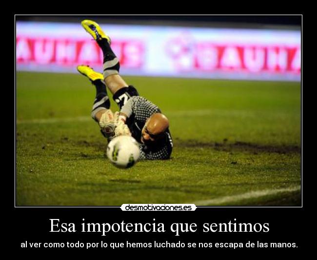 Esa impotencia que sentimos - al ver como todo por lo que hemos luchado se nos escapa de las manos.