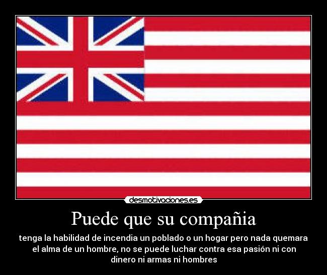 Puede que su compañia - tenga la habilidad de incendia un poblado o un hogar pero nada quemara
el alma de un hombre, no se puede luchar contra esa pasión ni con
dinero ni armas ni hombres