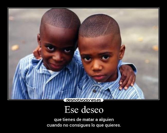 Ese deseo - que tienes de matar a alguien
cuando no consigues lo que quieres.