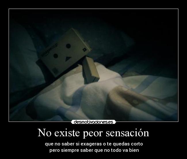 No existe peor sensación - que no saber si exageras o te quedas corto
pero siempre saber que no todo va bien