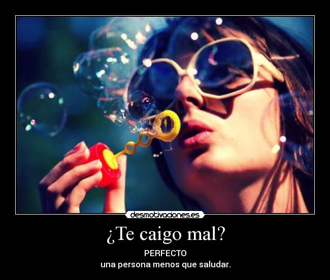 ¿Te caigo mal? - PERFECTO
una persona menos que saludar.