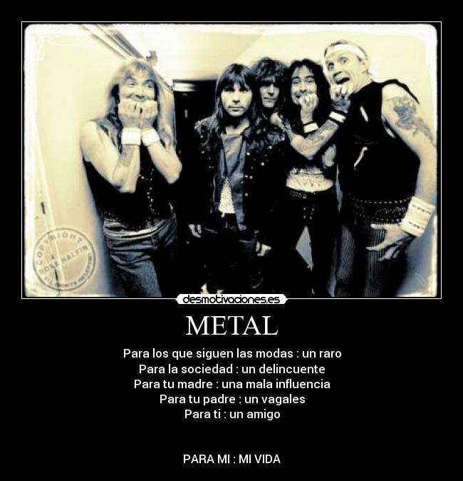 METAL - Para los que siguen las modas : un raro
Para la sociedad : un delincuente
Para tu madre : una mala influencia
Para tu padre : un vagales
Para ti : un amigo


PARA MI : MI VIDA