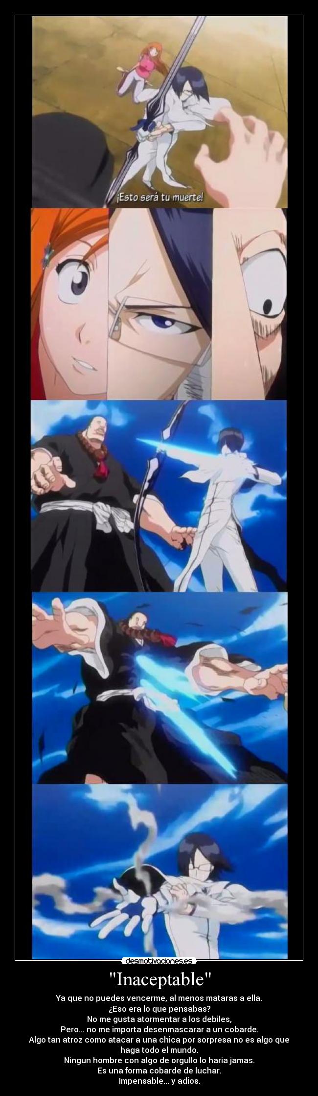 Inaceptable - Ya que no puedes vencerme, al menos mataras a ella.
¿Eso era lo que pensabas?
No me gusta atormentar a los debiles,
Pero... no me importa desenmascarar a un cobarde.
Algo tan atroz como atacar a una chica por sorpresa no es algo que
haga todo el mundo.
Ningun hombre con algo de orgullo lo haria jamas.
Es una forma cobarde de luchar.
Impensable... y adios.