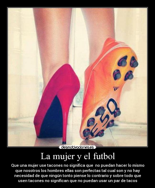 La mujer y el futbol - Que una mujer use tacones no significa que no puedan hacer lo mismo
que nosotros los hombres ellas son perfectas tal cual son y no hay
necesidad de que ningún tonto piense lo contrario y sobre todo que
usen tacones no significan que no puedan usar un par de tacos