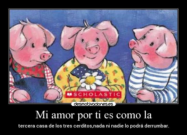 Mi amor por ti es como la - tercera casa de los tres cerditos,nada ni nadie lo podrá derrumbar.