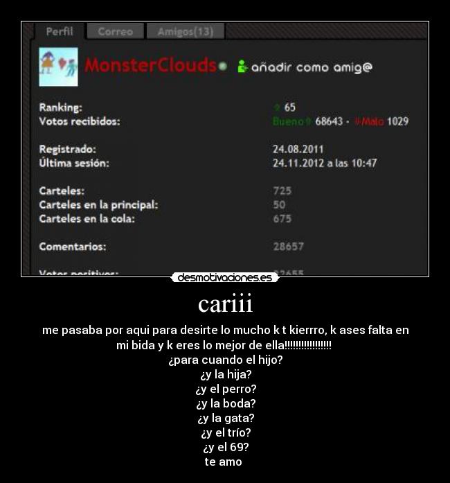 cariii - me pasaba por aqui para desirte lo mucho k t kierrro, k ases falta en
mi bida y k eres lo mejor de ella!!!!!!!!!!!!!!!!! 
¿para cuando el hijo?
¿y la hija?
¿y el perro?
¿y la boda?
¿y la gata?
¿y el trío?
¿y el 69?
te amo 