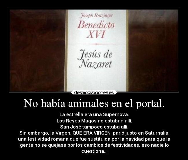 No había animales en el portal. - La estrella era una Supernova.
Los Reyes Magos no estaban allí.
San José tampoco estaba allí.
Sin embargo, la Virgen, QUE ERA VIRGEN, parió justo en Saturnalia,
una festividad romana que fue sustituida por la navidad para que la
gente no se quejase por los cambios de festividades, eso nadie lo
cuestiona...