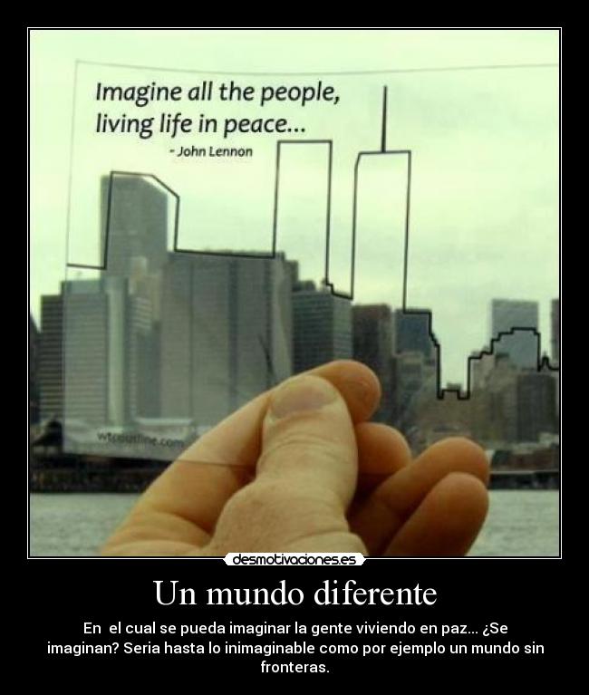 Un mundo diferente - En el cual se pueda imaginar la gente viviendo en paz... ¿Se
imaginan? Seria hasta lo inimaginable como por ejemplo un mundo sin
fronteras.