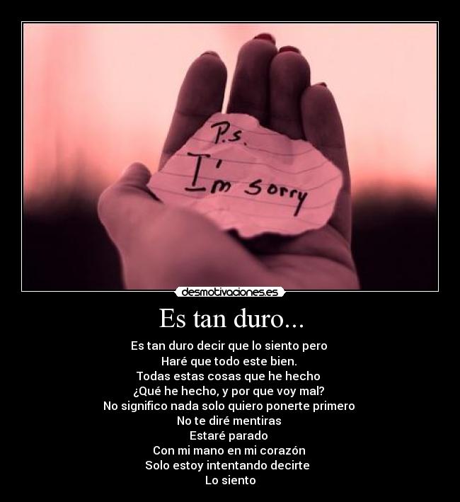 Es tan duro... - Es tan duro decir que lo siento pero 
Haré que todo este bien. 
Todas estas cosas que he hecho 
¿Qué he hecho, y por que voy mal? 
No significo nada solo quiero ponerte primero 
No te diré mentiras 
Estaré parado 
Con mi mano en mi corazón 
Solo estoy intentando decirte  
Lo siento