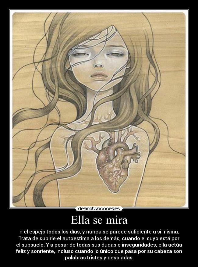 Ella se mira - n el espejo todos los días, y nunca se parece suficiente a si misma.
Trata de subirle el autoestima a los demás, cuando el suyo está por
el subsuelo. Y a pesar de todas sus dudas e inseguridades, ella actúa
feliz y sonriente, incluso cuando lo único que pasa por su cabeza son
palabras tristes y desoladas.