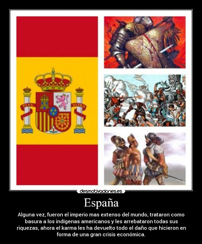 España - Alguna vez, fueron el imperio mas extenso del mundo, trataron como
basura a los indígenas americanos y les arrebataron todas sus
riquezas, ahora el karma les ha devuelto todo el daño que hicieron en
forma de una gran crisis económica.