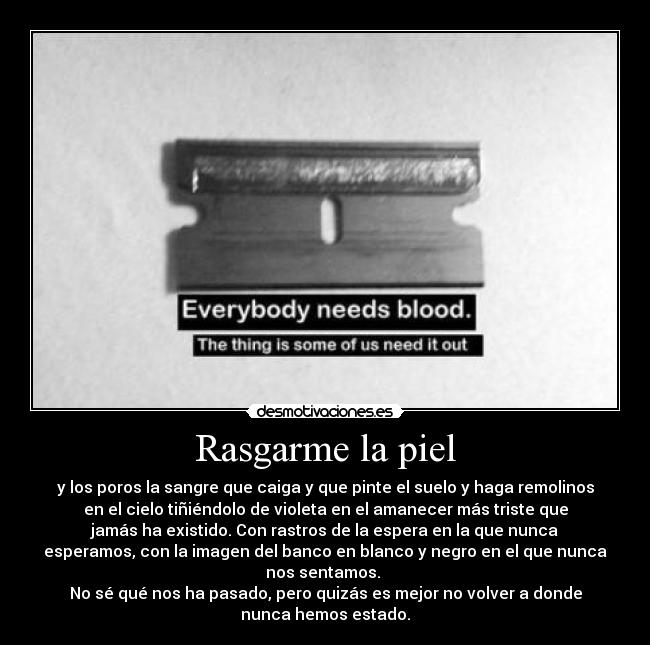 Rasgarme la piel - y los poros la sangre que caiga y que pinte el suelo y haga remolinos
en el cielo tiñiéndolo de violeta en el amanecer más triste que
jamás ha existido. Con rastros de la espera en la que nunca
esperamos, con la imagen del banco en blanco y negro en el que nunca
nos sentamos. 
No sé qué nos ha pasado, pero quizás es mejor no volver a donde
nunca hemos estado.