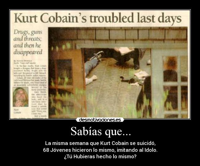 Sabías que... - La misma semana que Kurt Cobain se suicidó,
68 Jóvenes hicieron lo mismo, imitando al Idolo.
¿Tú Hubieras hecho lo mismo?