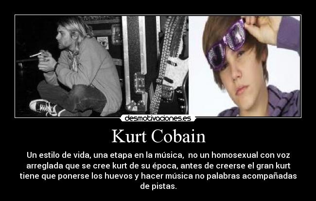 Kurt Cobain - Un estilo de vida, una etapa en la música, no un homosexual con voz
arreglada que se cree kurt de su época, antes de creerse el gran kurt
tiene que ponerse los huevos y hacer música no palabras acompañadas
de pistas.