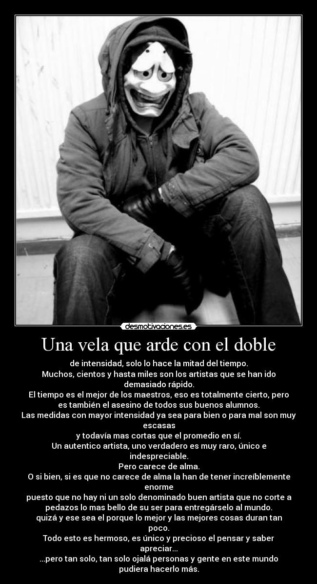 Una vela que arde con el doble - de intensidad, solo lo hace la mitad del tiempo.
Muchos, cientos y hasta miles son los artistas que se han ido
demasiado rápido.
El tiempo es el mejor de los maestros, eso es totalmente cierto, pero
es también el asesino de todos sus buenos alumnos.
Las medidas con mayor intensidad ya sea para bien o para mal son muy
escasas
y todavía mas cortas que el promedio en sí.
Un autentico artista, uno verdadero es muy raro, único e
indespreciable.
Pero carece de alma.
O si bien, si es que no carece de alma la han de tener increíblemente
enorme
puesto que no hay ni un solo denominado buen artista que no corte a
pedazos lo mas bello de su ser para entregárselo al mundo.
quizá y ese sea el porque lo mejor y las mejores cosas duran tan
poco.
Todo esto es hermoso, es único y precioso el pensar y saber
apreciar...
...pero tan solo, tan solo ojalá personas y gente en este mundo
pudiera hacerlo más.