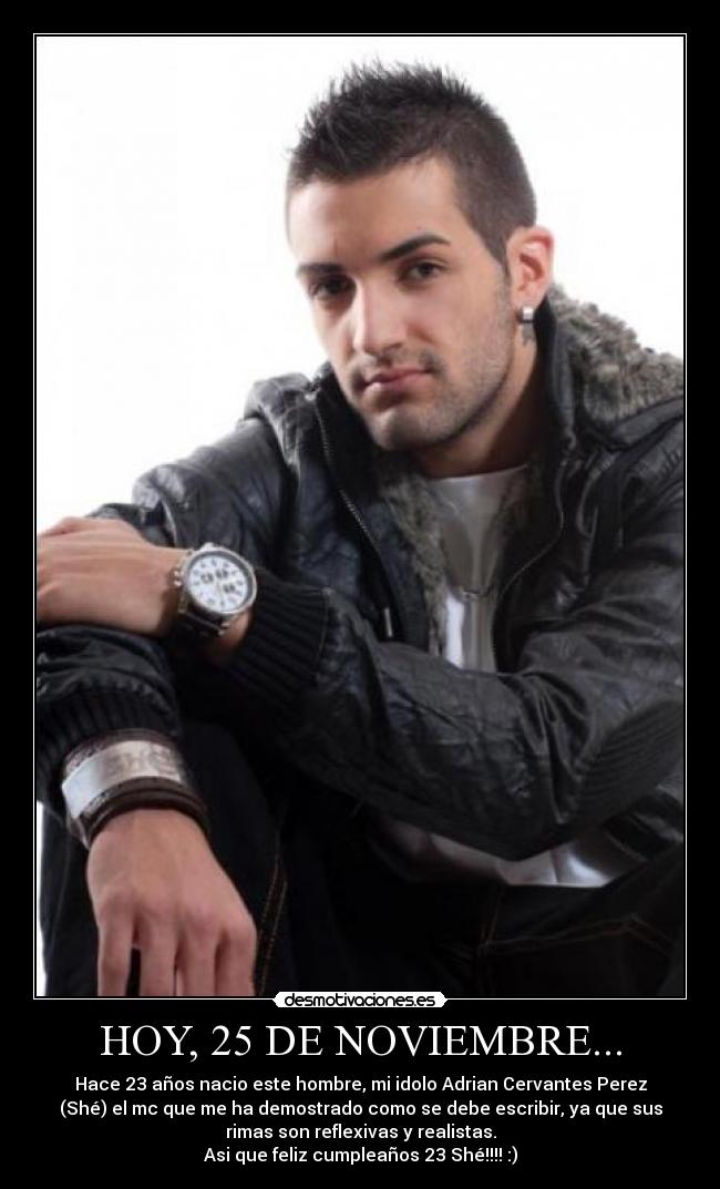 HOY, 25 DE NOVIEMBRE... - Hace 23 años nacio este hombre, mi idolo Adrian Cervantes Perez
(Shé) el mc que me ha demostrado como se debe escribir, ya que sus
rimas son reflexivas y realistas.
Asi que feliz cumpleaños 23 Shé!!!! :)