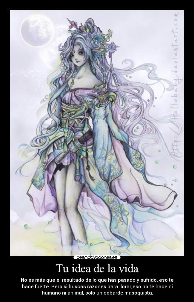 Tu idea de la vida - No es más que el resultado de lo que has pasado y sufrido, eso te
hace fuerte. Pero si buscas razones para llorar,eso no te hace ni
humano ni animal, solo un cobarde masoquista.