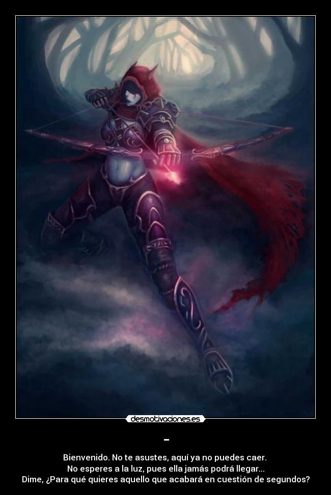 - - Bienvenido. No te asustes, aquí ya no puedes caer. 
No esperes a la luz, pues ella jamás podrá llegar...
Dime, ¿Para qué quieres aquello que acabará en cuestión de segundos?