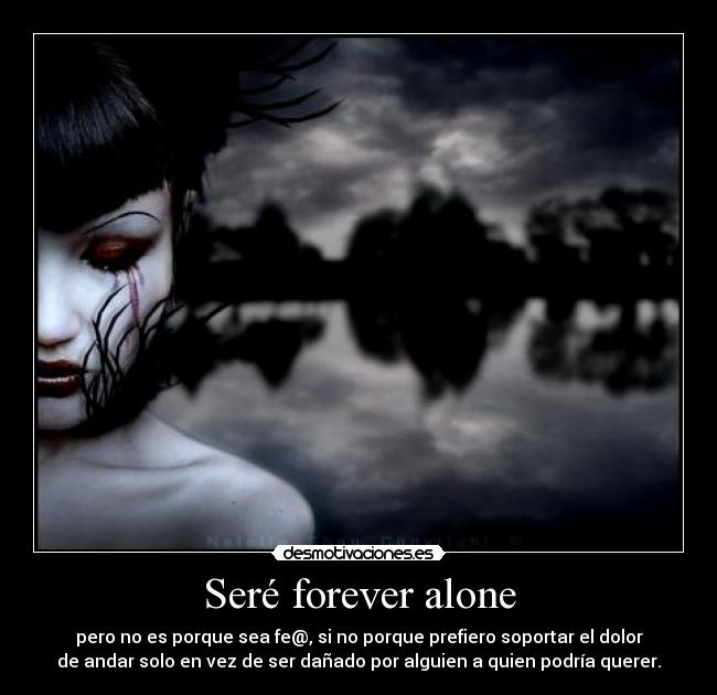 Seré forever alone - pero no es porque sea fe@, si no porque prefiero soportar el dolor
de andar solo en vez de ser dañado por alguien a quien podría querer.