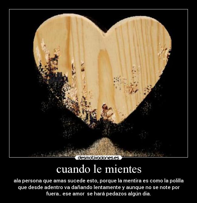 cuando le mientes - ala persona que amas sucede esto, porque la mentira es como la polilla
que desde adentro va dañando lentamente y aunque no se note por
fuera.. ese amor  se hará pedazos algún dia.